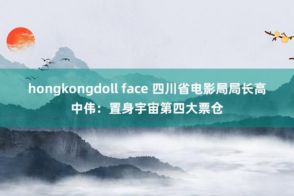 hongkongdoll face 四川省电影局局长高中伟：置身宇宙第四大票仓