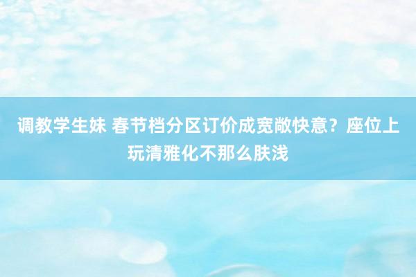 调教学生妹 春节档分区订价成宽敞快意？座位上玩清雅化不那么肤浅