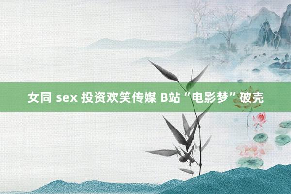 女同 sex 投资欢笑传媒 B站“电影梦”破壳