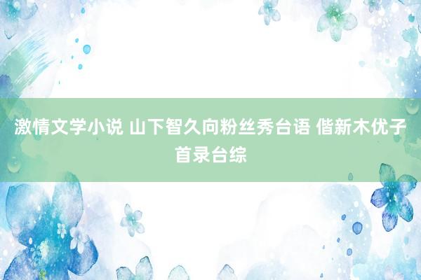 激情文学小说 山下智久向粉丝秀台语 偕新木优子首录台综