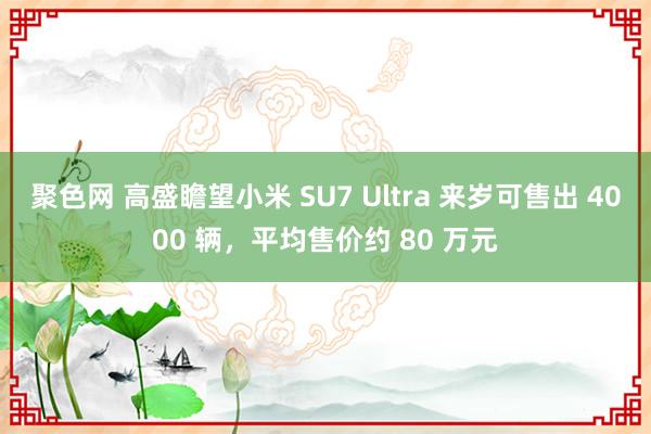 聚色网 高盛瞻望小米 SU7 Ultra 来岁可售出 4000 辆，平均售价约 80 万元