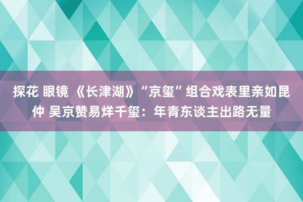 探花 眼镜 《长津湖》“京玺”组合戏表里亲如昆仲 吴京赞易烊千玺：年青东谈主出路无量