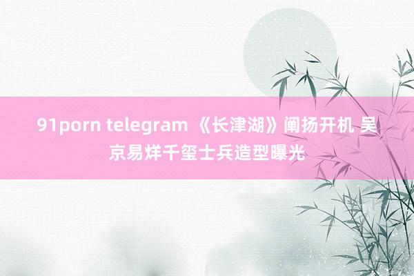 91porn telegram 《长津湖》阐扬开机 吴京易烊千玺士兵造型曝光