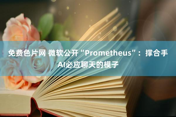 免费色片网 微软公开“Prometheus”：撑合手AI必应聊天的模子