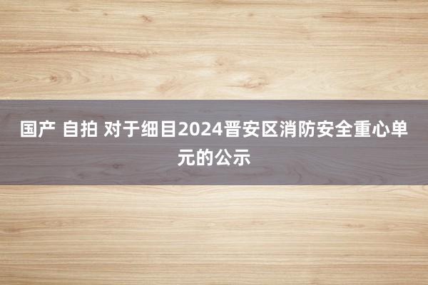 国产 自拍 对于细目2024晋安区消防安全重心单元的公示