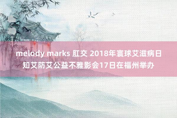 melody marks 肛交 2018年寰球艾滋病日知艾防艾公益不雅影会17日在福州举办