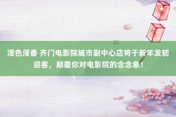 淫色淫香 齐门电影院城市副中心店将于新年发轫迎客，颠覆你对电影院的念念象！