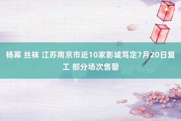 杨幂 丝袜 江苏南京市近10家影城笃定7月20日复工 部分场次售罄