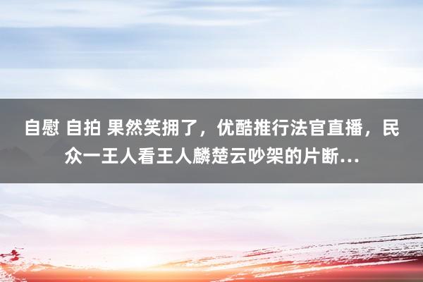 自慰 自拍 果然笑拥了，优酷推行法官直播，民众一王人看王人麟楚云吵架的片断…