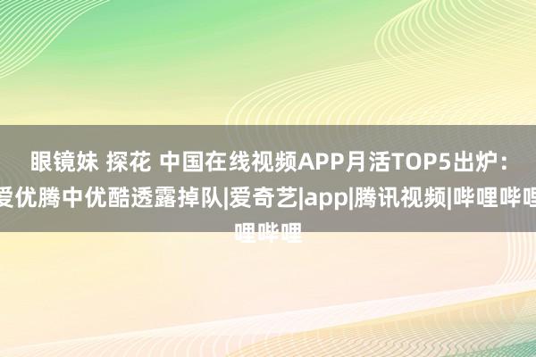 眼镜妹 探花 中国在线视频APP月活TOP5出炉：爱优腾中优酷透露掉队|爱奇艺|app|腾讯视频|哔哩哔哩