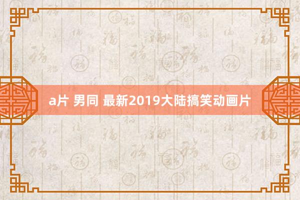 a片 男同 最新2019大陆搞笑动画片