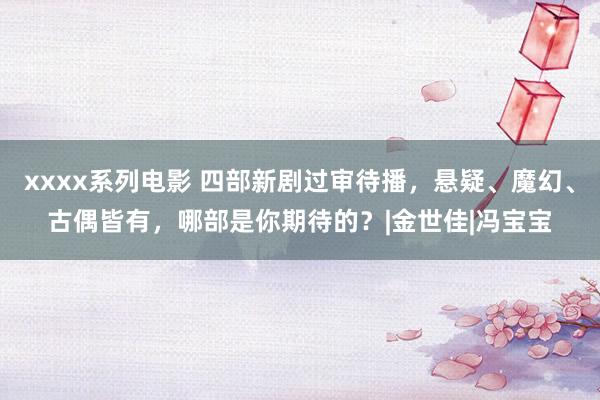 xxxx系列电影 四部新剧过审待播，悬疑、魔幻、古偶皆有，哪部是你期待的？|金世佳|冯宝宝