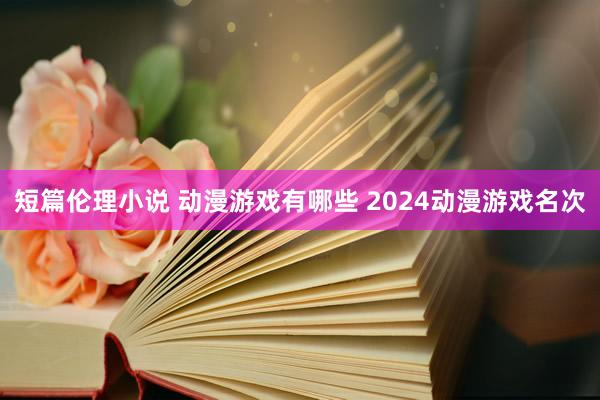 短篇伦理小说 动漫游戏有哪些 2024动漫游戏名次