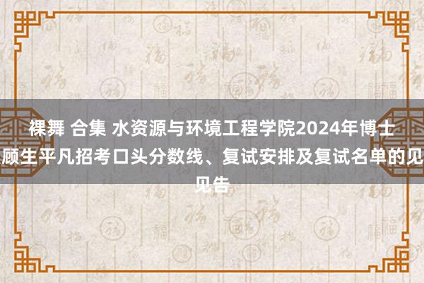 裸舞 合集 水资源与环境工程学院2024年博士照顾生平凡招考口头分数线、复试安排及复试名单的见告