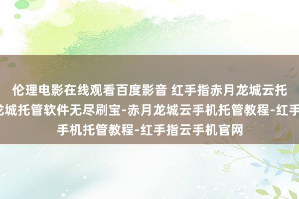 伦理电影在线观看百度影音 红手指赤月龙城云托管教程-赤月龙城托管软件无尽刷宝-赤月龙城云手机托管教程-红手指云手机官网