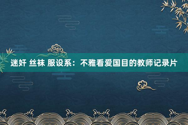 迷奸 丝袜 服设系：不雅看爱国目的教师记录片