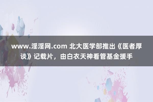 www.淫淫网.com 北大医学部推出《医者厚谈》记载片，由白衣天神看管基金援手