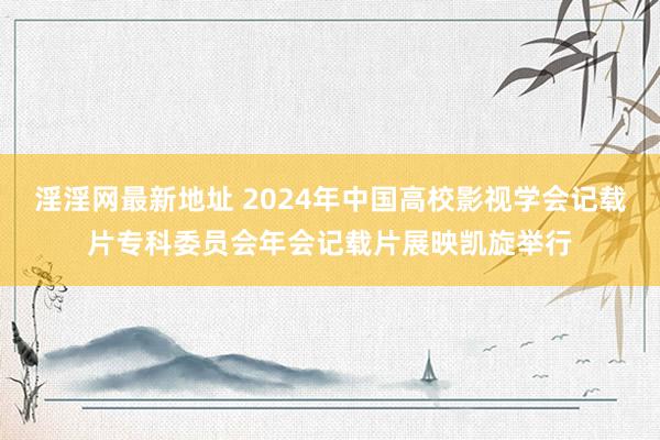 淫淫网最新地址 2024年中国高校影视学会记载片专科委员会年会记载片展映凯旋举行