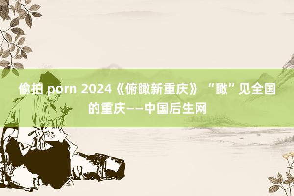 偷拍 porn 2024《俯瞰新重庆》 “瞰”见全国的重庆——中国后生网