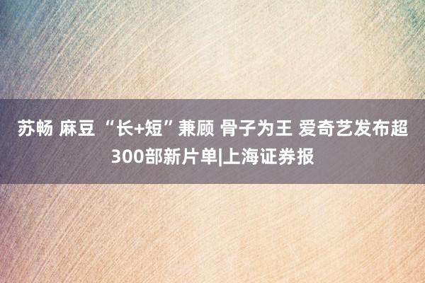 苏畅 麻豆 “长+短”兼顾 骨子为王 爱奇艺发布超300部新片单|上海证券报