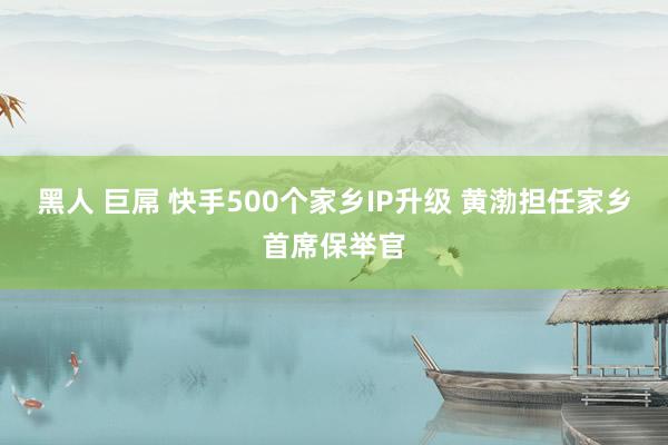 黑人 巨屌 快手500个家乡IP升级 黄渤担任家乡首席保举官